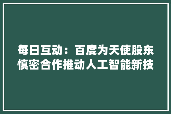 每日互动：百度为天使股东慎密合作推动人工智能新技能等前沿科技且已与多家汽车企业及系统供应商杀青计策合作_公司_范畴 智能问答