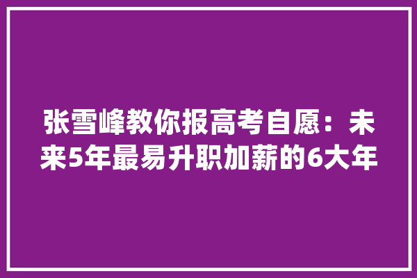 张雪峰教你报高考自愿：未来5年最易升职加薪的6大年夜专业文理都有_专业_薪资 文字写作