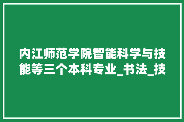 内江师范学院智能科学与技能等三个本科专业_书法_技巧 科技快讯