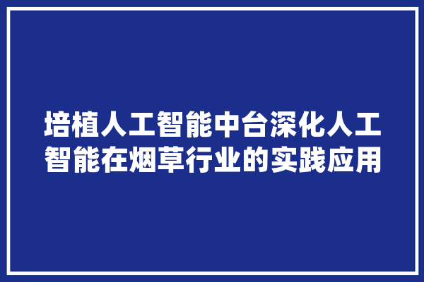 培植人工智能中台深化人工智能在烟草行业的实践应用_技巧_人工智能 计算机