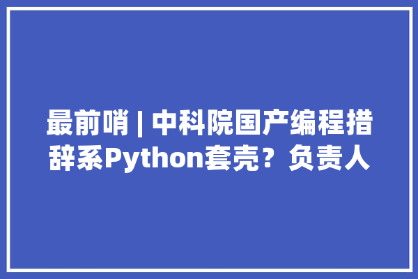 最前哨 | 中科院国产编程措辞系Python套壳？负责人道歉并承认是二次开拓_木兰_措辞 智能问答