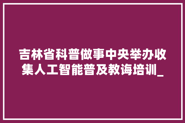 吉林省科普做事中央举办收集人工智能普及教诲培训_吉林省_科技 文字写作