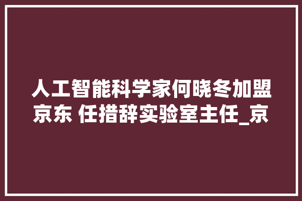 人工智能科学家何晓冬加盟京东 任措辞实验室主任_京东_措辞 AI快讯