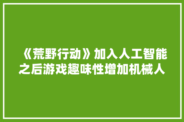 《荒野行动》加入人工智能之后游戏趣味性增加机械人学坏了！_机械人_荒原 计算机