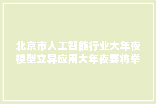 北京市人工智能行业大年夜模型立异应用大年夜赛将举行邀请行业用户出“赛题”_人工智能_北京市 绘影字幕