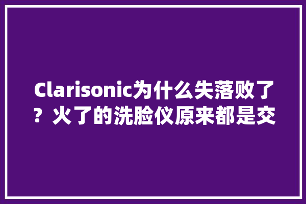 Clarisonic为什么失落败了？火了的洗脸仪原来都是交的智商税_品牌_仪器 智能写作