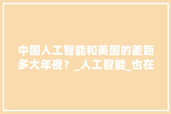 中国人工智能和美国的差距多大年夜？_人工智能_也在 AI快讯