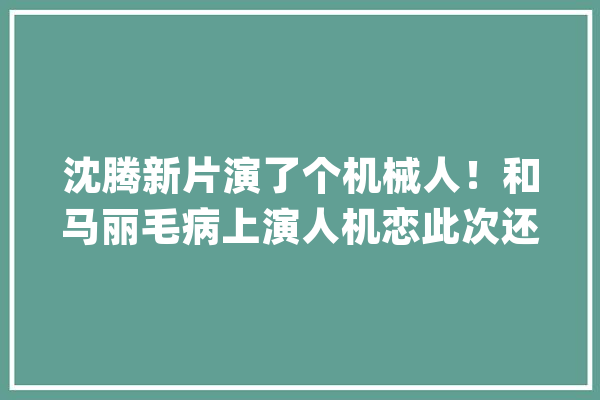 沈腾新片演了个机械人！和马丽毛病上演人机恋此次还有张小斐_喜剧_麻花