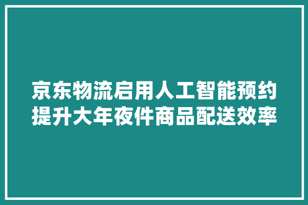 京东物流启用人工智能预约提升大年夜件商品配送效率_京东_人工智能 科技快讯
