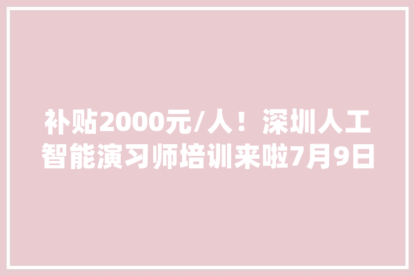 补贴2000元/人！深圳人工智能演习师培训来啦7月9日起报名！相符前提即可！_人工智能_技巧 智能写作