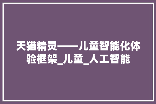天猫精灵——儿童智能化体验框架_儿童_人工智能 智能写作