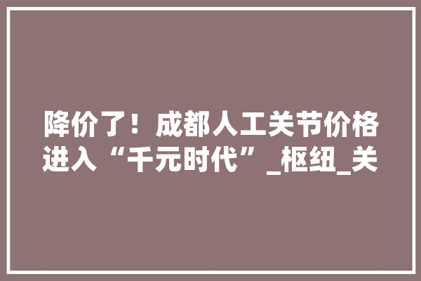 降价了！成都人工关节价格进入“千元时代”_枢纽_关头