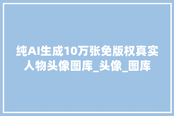 纯AI生成10万张免版权真实人物头像图库_头像_图库