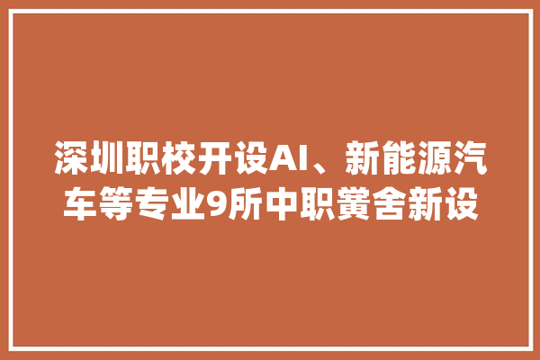 深圳职校开设AI、新能源汽车等专业9所中职黉舍新设15个专业关注热门领域_职业技巧_专业 智能助手