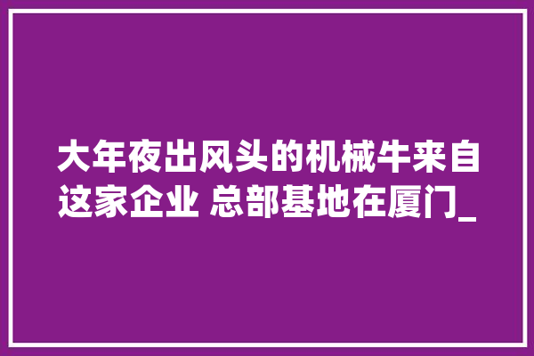 大年夜出风头的机械牛来自这家企业 总部基地在厦门_人工智能_机械人 云服务