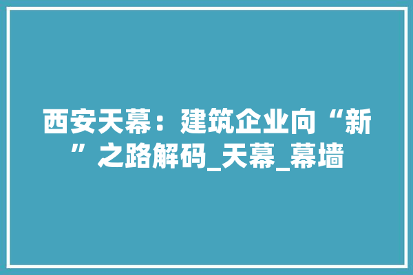 西安天幕：建筑企业向“新”之路解码_天幕_幕墙 绘影字幕