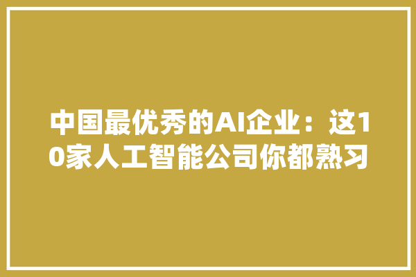 中国最优秀的AI企业：这10家人工智能公司你都熟习哪些？_人工智能_机械人 智能写作