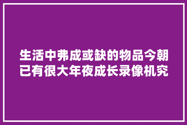 生活中弗成或缺的物品今朝已有很大年夜成长录像机究竟有何浸染？_录像机_警报 智能问答