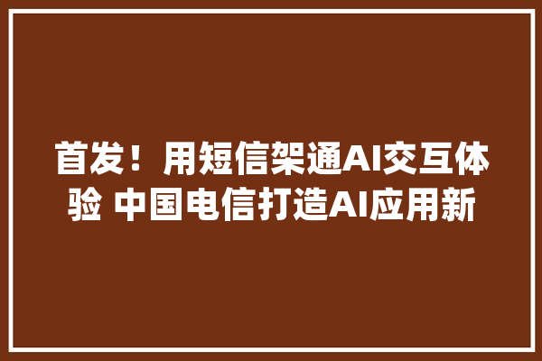 首发！用短信架通AI交互体验 中国电信打造AI应用新模式 星辰慧答友好用户征集中_星辰_模子