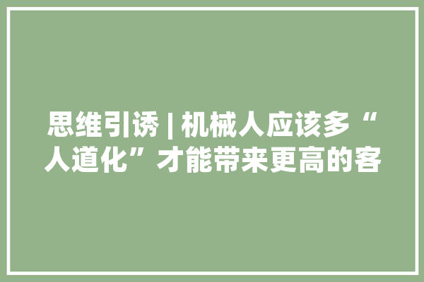 思维引诱 | 机械人应该多“人道化”才能带来更高的客户知足度？_机械人_花费者 智能助手