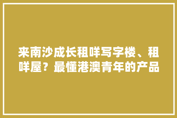 来南沙成长租咩写字楼、租咩屋？最懂港澳青年的产品来了！_南沙_青年