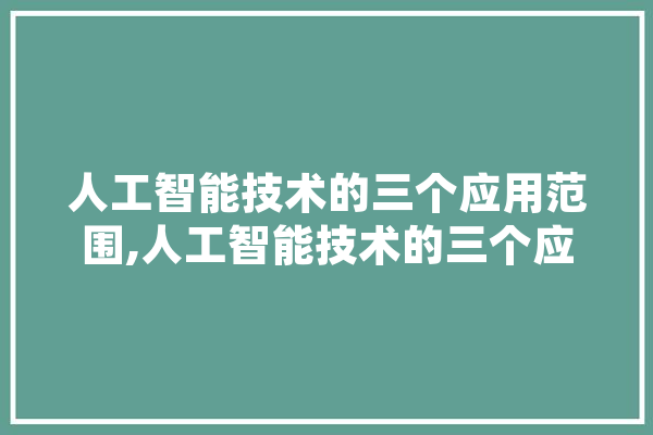 人工智能技术的三个应用范围,人工智能技术的三个应用范围是什么 智能助手
