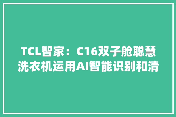 TCL智家：C16双子舱聪慧洗衣机运用AI智能识别和清水器级微光谱技能实现精准洗涤_聪明_浊度 计算机