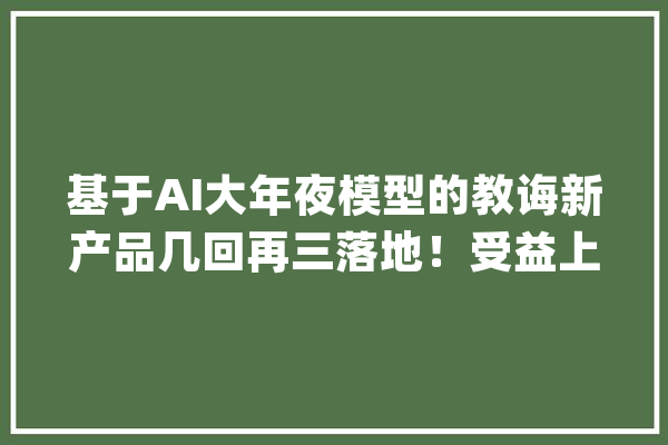基于AI大年夜模型的教诲新产品几回再三落地！受益上市公司梳理_公司_在线 科技快讯