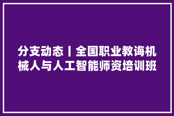分支动态丨全国职业教诲机械人与人工智能师资培训班于威海开班_讲座_机械人