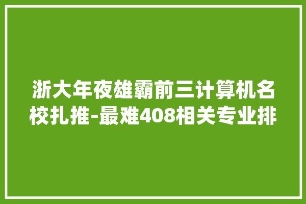 浙大年夜雄霸前三计算机名校扎推-最难408相关专业排行榜（1-20）_平均_近三年