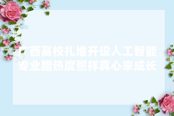 广西高校扎堆开设人工智能专业蹭热度照样真心来成长_人工智能_学院 文字写作