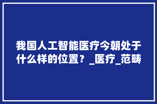 我国人工智能医疗今朝处于什么样的位置？_医疗_范畴 AI快讯