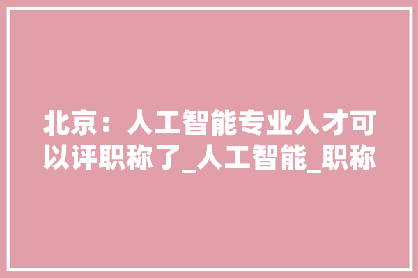 北京：人工智能专业人才可以评职称了_人工智能_职称 智能问答