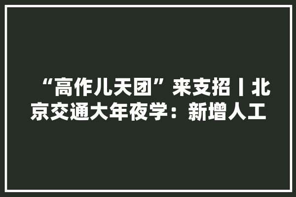 “高作儿天团”来支招丨北京交通大年夜学：新增人工智能等5个专业 支持学生跨专业辅修_北京_交通年夜学