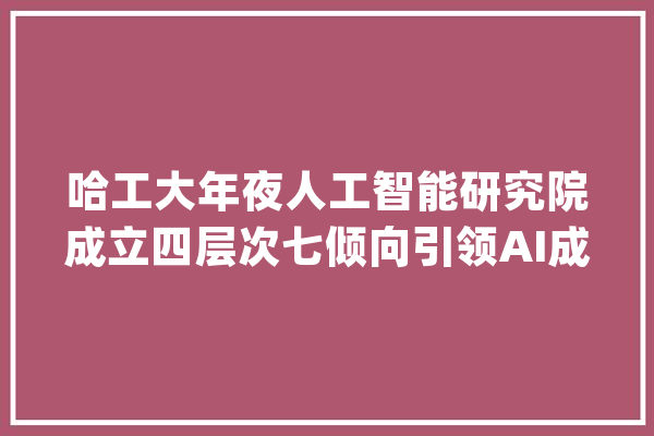哈工大年夜人工智能研究院成立四层次七倾向引领AI成长_人工智能_技巧 计算机