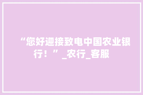 “您好迎接致电中国农业银行！”_农行_客服