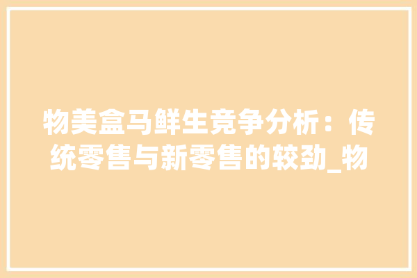 物美盒马鲜生竞争分析：传统零售与新零售的较劲_物美_生鲜 文字写作