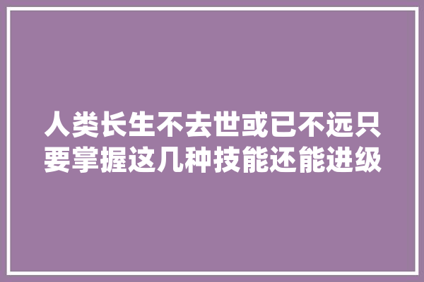人类长生不去世或已不远只要掌握这几种技能还能进级进化_技巧_不老 云服务