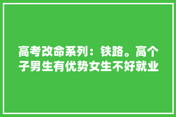 高考改命系列：铁路。高个子男生有优势女生不好就业_技巧_湖南 文字写作