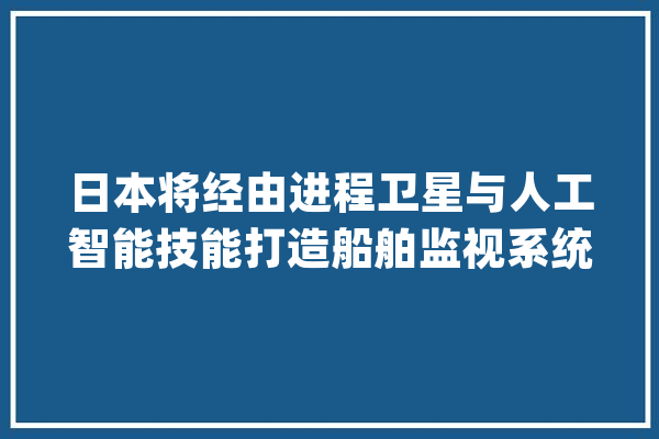 日本将经由进程卫星与人工智能技能打造船舶监视系统_人工智能_船舶