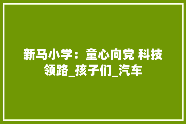 新马小学：童心向党 科技领路_孩子们_汽车 智能助手