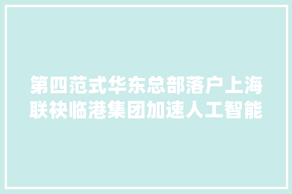 第四范式华东总部落户上海联袂临港集团加速人工智能立异研发与家当赋能_人工智能_家当 智能写作