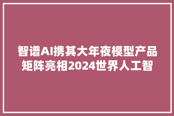 智谱AI携其大年夜模型产品矩阵亮相2024世界人工智能大年夜会_模子_智能 智能助手
