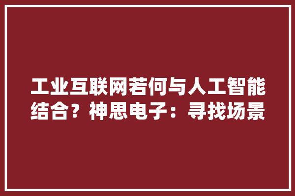 工业互联网若何与人工智能结合？神思电子：寻找场景最为关键_人工智能_互联网 科技快讯