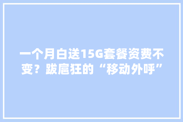 一个月白送15G套餐资费不变？跋扈狂的“移动外呼”：伪装客服套验证码办套餐办成营业可从移动公司获提成_公司_客服 智能助手