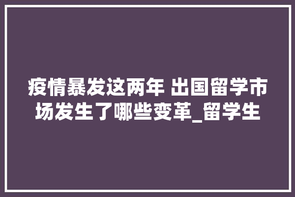 疫情暴发这两年 出国留学市场发生了哪些变革_留学生_英国
