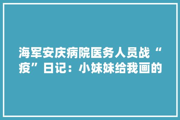 海军安庆病院医务人员战“疫”日记：小妹妹给我画的卡通画_武汉_防护服 云服务