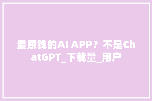 最赚钱的AI APP？不是ChatGPT_下载量_用户 科技快讯