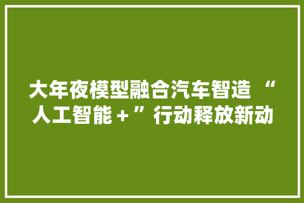 大年夜模型融合汽车智造 “人工智能＋”行动释放新动能_汽车_智能 AI快讯