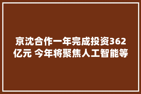 京沈合作一年完成投资362亿元 今年将聚焦人工智能等领域_北京_沈阳市 云服务